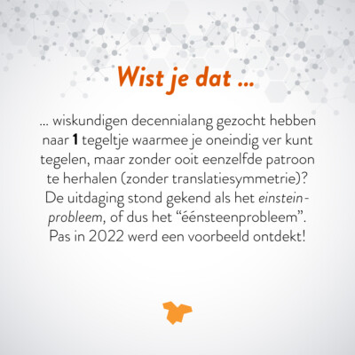Wist je dat … wiskundigen decennialang gezocht hebben naar 1 tegeltje waarmee je oneindig ver kunt tegelen, maar zonder ooit eenzelfde patroon te herhalen (zonder translatiesymmetrie)? De uitdaging stond gekend als het einsteinprobleem, of dus het "éénsteenprobleem". Pas in 2022 werd een voorbeeld ontdekt!