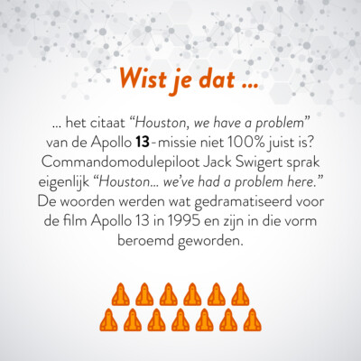 Wist je dat … het citaat "Houston, we have a problem" van de Apollo 13-missie niet 100% juist is? Commandomodulepiloot Jack Swigert sprak eigenlijk "Houston … we've had a problem here." De woorden werden wat gedramatiseerd voor de film Apollo 13 in 1995 en zijn in die vorm beroemd geworden.