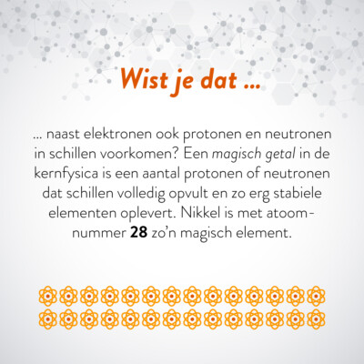 Wist je dat … naast elektronen ook protonen en neutronen in schillen voorkomen? Een magisch getal in de kernfisica is een aantal protonen of neutronen dat schillen volledig opvult en zo erg stabiele elementen opleveren. Nikkel is met atoomnummer 28 zo'n magisch element.