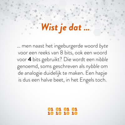 Wist je dat … men naast het ingeburgerde woord byte voor een reeks van 8 bits, ook een woord voor 4 bits gebruikt? Die wordt een nibble genoemd, soms geschreven als nybble om de analogie duidelijk te maken. Een hapje is dus een halve beet, in het Engels toch.