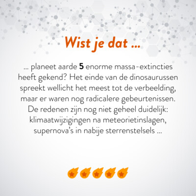 Wist je dat … planeet aarde 5 enorme massa-extincties heeft gekend? Het einde van de dinosaurussen spreekt wellicht het meest tot de verbeelding, maar er waren nog radicalere gebeurtenissen. De reden zijn nog niet geheel duidelijk: klimaatwijzigingen na meteorietinslagen, supernova's in nabije sterrenstelsels …